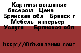 Картины вышитые бисером › Цена ­ 500 - Брянская обл., Брянск г. Мебель, интерьер » Услуги   . Брянская обл.